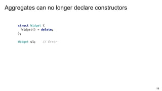 19
struct Widget {
Widget() = delete;
};
Widget w1; // Error
Aggregates can no longer declare constructors
 