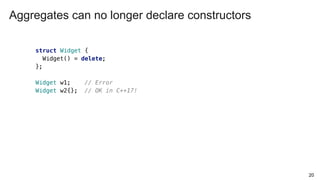 20
struct Widget {
Widget() = delete;
};
Widget w1; // Error
Widget w2{}; // OK in C++17!
Aggregates can no longer declare constructors
 