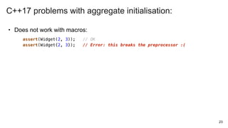 • Does not work with macros:
23
assert(Widget(2, 3)); // OK
assert(Widget{2, 3}); // Error: this breaks the preprocessor :(
C++17 problems with aggregate initialisation:
 