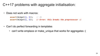 • Does not work with macros:
• Can’t do perfect forwarding in templates
• can’t write emplace or make_unique that works for aggregates :(
24
assert(Widget(2, 3)); // OK
assert(Widget{2, 3}); // Error: this breaks the preprocessor :(
C++17 problems with aggregate initialisation:
 
