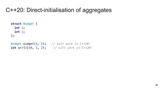 26
struct Widget {
int i;
int j;
};
Widget widget(1, 2); // will work in C++20!
int arr[3](0, 1, 2); // will work in C++20!
C++20: Direct-initialisation of aggregates
 