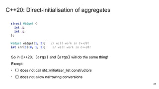 27
struct Widget {
int i;
int j;
};
Widget widget(1, 2); // will work in C++20!
int arr[3](0, 1, 2); // will work in C++20!
So in C++20, (args) and {args} will do the same thing!
Except:
• () does not call std::initializer_list constructors
• {} does not allow narrowing conversions
C++20: Direct-initialisation of aggregates
 
