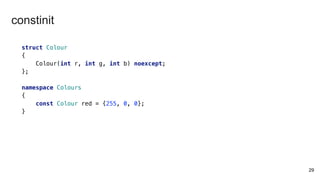 29
struct Colour
{
Colour(int r, int g, int b) noexcept;
};
namespace Colours
{
const Colour red = {255, 0, 0};
}
constinit
 