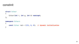 30
struct Colour
{
Colour(int r, int g, int b) noexcept;
};
namespace Colours
{
const Colour red = {255, 0, 0}; // dynamic initialisation
}
constinit
 