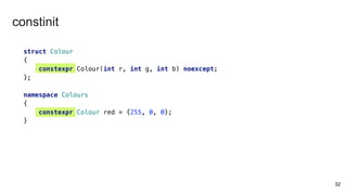 32
struct Colour
{
constexpr Colour(int r, int g, int b) noexcept;
};
namespace Colours
{
constexpr Colour red = {255, 0, 0};
}
constinit
 