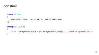 struct Colour
{
constexpr Colour(int r, int g, int b) noexcept;
};
namespace Colours
{
Colour backgroundColour = getBackgroundColour(); // const or dynamic init?
}
35
constinit
 