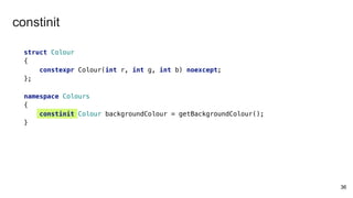 struct Colour
{
constexpr Colour(int r, int g, int b) noexcept;
};
namespace Colours
{
constinit Colour backgroundColour = getBackgroundColour();
}
36
constinit
 
