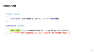 37
constinit
struct Colour
{
constexpr Colour(int r, int g, int b) noexcept;
};
namespace Colours
{
constinit Colour backgroundColour = getBackgroundColour();
} // ^^^^^^ only compiles if init happens at compile time :)
 