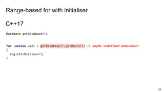 Database getDatabase();
for (auto&& user : getDatabase().getUsers()) // maybe undefined behaviour!
{
registerUser(user);
}
39
Range-based for with initialiser
C++17
 