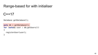 Database getDatabase();
auto db = getDatabase();
for (auto&& user : db.getUsers())
{
registerUser(user);
}
40
Range-based for with initialiser
C++17
 