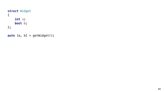 44
struct Widget
{
int i;
bool b;
};
auto [a, b] = getWidget();
 