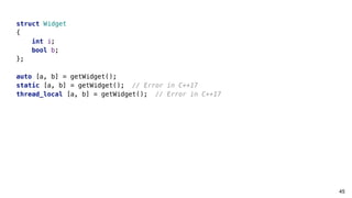 45
struct Widget
{
int i;
bool b;
};
auto [a, b] = getWidget();
static [a, b] = getWidget(); // Error in C++17
thread_local [a, b] = getWidget(); // Error in C++17
 