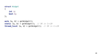 46
struct Widget
{
int i;
bool b;
};
auto [a, b] = getWidget();
static [a, b] = getWidget(); // OK in C++20
thread_local [a, b] = getWidget(); // OK in C++20
 