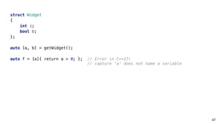 47
struct Widget
{
int i;
bool b;
};
auto [a, b] = getWidget();
auto f = [a]{ return a > 0; }; // Error in C++17:
// capture ‘a’ does not name a variable
 