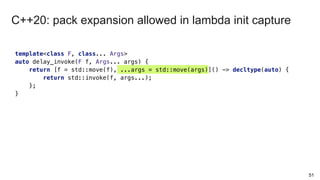 template<class F, class... Args>
auto delay_invoke(F f, Args... args) {
return [f = std::move(f), ...args = std::move(args)]() -> decltype(auto) {
return std::invoke(f, args...);
};
}
51
C++20: pack expansion allowed in lambda init capture
 