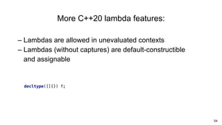 54
– Lambdas are allowed in unevaluated contexts
– Lambdas (without captures) are default-constructible
and assignable
More C++20 lambda features:
decltype([]{}) f;
 