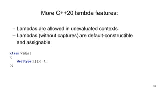 55
– Lambdas are allowed in unevaluated contexts
– Lambdas (without captures) are default-constructible
and assignable
More C++20 lambda features:
class Widget
{
decltype([]{}) f;
};
 