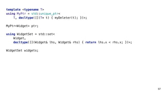 57
template <typename T>
using MyPtr = std::unique_ptr<
T, decltype([](T* t) { myDeleter(t); })>;
MyPtr<Widget> ptr;
using WidgetSet = std::set<
Widget,
decltype([](Widget& lhs, Widget& rhs) { return lhs.x < rhs.x; })>;
WidgetSet widgets;
 