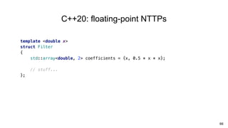 66
C++20: floating-point NTTPs
template <double x>
struct Filter
{
std::array<double, 2> coefficients = {x, 0.5 * x * x};
// stuff...
};
 