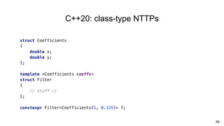 69
C++20: class-type NTTPs
struct Coefficients
{
double x;
double y;
};
template <Coefficients coeffs>
struct Filter
{
// stuff :)
};
constexpr Filter<Coefficients{1, 0.125}> f;
 