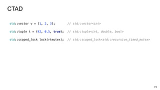 73
CTAD
std::vector v = {1, 2, 3}; // std::vector<int>
std::tuple t = {42, 0.5, true}; // std::tuple<int, double, bool>
std::scoped_lock lock(rtmutex); // std::scoped_lock<std::recursive_timed_mutex>
 