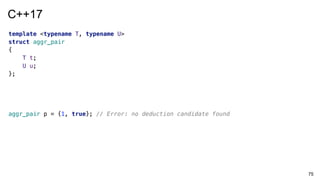 75
template <typename T, typename U>
struct aggr_pair
{
T t;
U u;
};
aggr_pair p = {1, true}; // Error: no deduction candidate found
C++17
 
