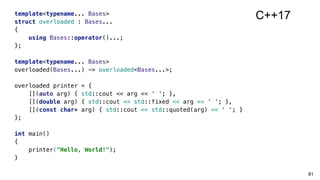 template<typename... Bases>
struct overloaded : Bases...
{
using Bases::operator()...;
};
template<typename... Bases>
overloaded(Bases...) -> overloaded<Bases...>;
overloaded printer = {
[](auto arg) { std::cout << arg << ' '; },
[](double arg) { std::cout << std::fixed << arg << ' '; },
[](const char* arg) { std::cout << std::quoted(arg) << ' '; }
};
int main()
{
printer("Hello, World!");
}
81
C++17
 