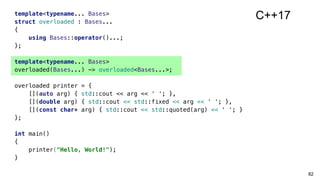 82
template<typename... Bases>
struct overloaded : Bases...
{
using Bases::operator()...;
};
template<typename... Bases>
overloaded(Bases...) -> overloaded<Bases...>;
overloaded printer = {
[](auto arg) { std::cout << arg << ' '; },
[](double arg) { std::cout << std::fixed << arg << ' '; },
[](const char* arg) { std::cout << std::quoted(arg) << ' '; }
};
int main()
{
printer("Hello, World!");
}
C++17
 