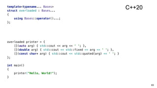 template<typename... Bases>
struct overloaded : Bases...
{
using Bases::operator()...;
};
overloaded printer = {
[](auto arg) { std::cout << arg << ' '; },
[](double arg) { std::cout << std::fixed << arg << ' '; },
[](const char* arg) { std::cout << std::quoted(arg) << ' '; }
};
int main()
{
printer("Hello, World!");
}
83
C++20
 