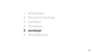 86
1 Initialisation
2 Structured bindings
3 Lambdas
4 Templates
5 constexpr
6 Miscellaneous
 