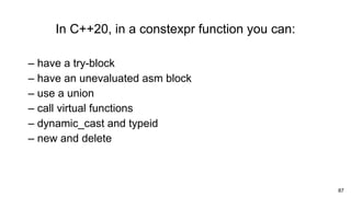 87
In C++20, in a constexpr function you can:
– have a try-block
– have an unevaluated asm block
– use a union
– call virtual functions
– dynamic_cast and typeid
– new and delete
 