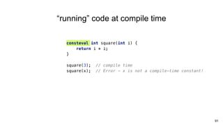 consteval int square(int i) {
return i * i;
}
square(3); // compile time
square(x); // Error - x is not a compile-time constant!
91
“running” code at compile time
 