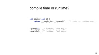 92
compile time or runtime?
int square(int i) {
return __magic_fast_square(i); // contains runtime magic
}
square(3); // runtime, fast magic
square(x); // runtime, fast magic
 