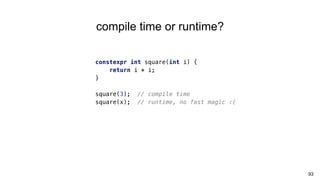 93
compile time or runtime?
constexpr int square(int i) {
return i * i;
}
square(3); // compile time
square(x); // runtime, no fast magic :(
 