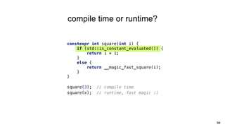 94
compile time or runtime?
constexpr int square(int i) {
if (std::is_constant_evaluated()) {
return i * i;
}
else {
return __magic_fast_square(i);
}
}
square(3); // compile time
square(x); // runtime, fast magic :)
 
