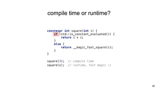 constexpr int square(int i) {
if (std::is_constant_evaluated()) {
return i * i;
}
else {
return __magic_fast_square(i);
}
}
square(3); // compile time
square(x); // runtime, fast magic :)
95
compile time or runtime?
 