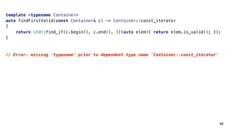 98
template <typename Container>
auto findFirstValid(const Container& c) -> Container::const_iterator
{
return std::find_if(c.begin(), c.end(), [](auto elem){ return elem.is_valid(); });
}
// Error: missing 'typename' prior to dependent type name ‘Container::const_iterator'
 