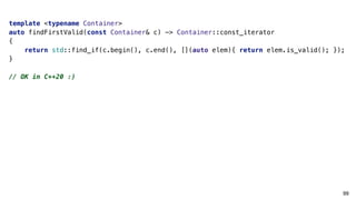 99
template <typename Container>
auto findFirstValid(const Container& c) -> Container::const_iterator
{
return std::find_if(c.begin(), c.end(), [](auto elem){ return elem.is_valid(); });
}
// OK in C++20 :)
 
