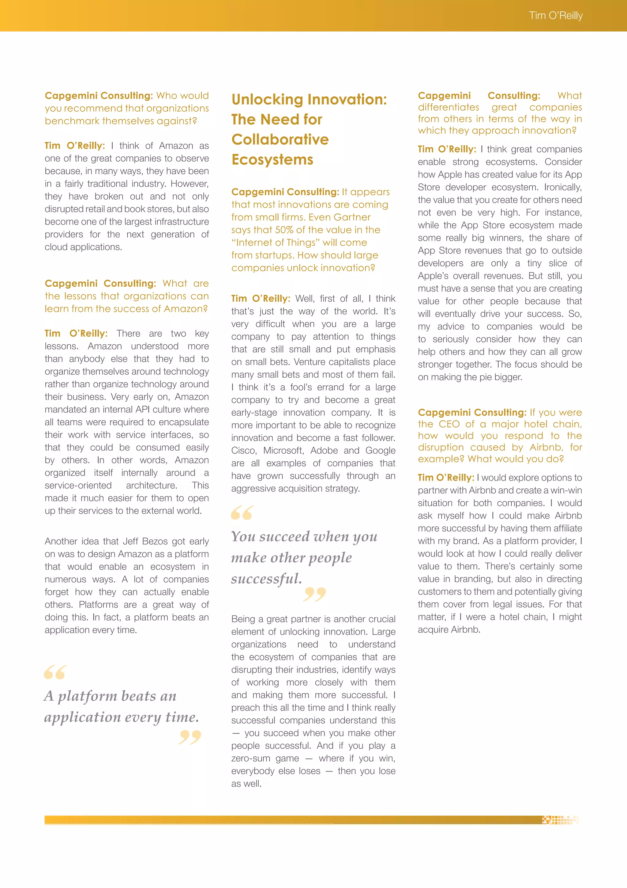 Capgemini Consulting: Who would 
you recommend that organizations 
benchmark themselves against? 
Tim O’Reilly: I think of Amazon as 
one of the great companies to observe 
because, in many ways, they have been 
in a fairly traditional industry. However, 
they have broken out and not only 
disrupted retail and book stores, but also 
become one of the largest infrastructure 
providers for the next generation of 
cloud applications. 
Capgemini Consulting: What are 
the lessons that organizations can 
learn from the success of Amazon? 
Tim O’Reilly: There are two key 
lessons. Amazon understood more 
than anybody else that they had to 
organize themselves around technology 
rather than organize technology around 
their business. Very early on, Amazon 
mandated an internal API culture where 
all teams were required to encapsulate 
their work with service interfaces, so 
that they could be consumed easily 
by others. In other words, Amazon 
organized itself internally around a 
service-oriented architecture. This 
made it much easier for them to open 
up their services to the external world. 
Another idea that Jeff Bezos got early 
on was to design Amazon as a platform 
that would enable an ecosystem in 
numerous ways. A lot of companies 
forget how they can actually enable 
others. Platforms are a great way of 
doing this. In fact, a platform beats an 
application every time. 
A platform beats an 
application every time. 
You succeed when you 
make other people 
successful. 
Capgemini Consulting: What 
differentiates great companies 
from others in terms of the way in 
which they approach innovation? 
Tim O’Reilly: I think great companies 
enable strong ecosystems. Consider 
how Apple has created value for its App 
Store developer ecosystem. Ironically, 
the value that you create for others need 
not even be very high. For instance, 
while the App Store ecosystem made 
some really big winners, the share of 
App Store revenues that go to outside 
developers are only a tiny slice of 
Apple’s overall revenues. But still, you 
must have a sense that you are creating 
value for other people because that 
will eventually drive your success. So, 
my advice to companies would be 
to seriously consider how they can 
help others and how they can all grow 
stronger together. The focus should be 
on making the pie bigger. 
Capgemini Consulting: If you were 
the CEO of a major hotel chain, 
how would you respond to the 
disruption caused by Airbnb, for 
example? What would you do? 
Tim O’Reilly: I would explore options to 
partner with Airbnb and create a win-win 
situation for both companies. I would 
ask myself how I could make Airbnb 
more successful by having them affiliate 
with my brand. As a platform provider, I 
would look at how I could really deliver 
value to them. There’s certainly some 
value in branding, but also in directing 
customers to them and potentially giving 
them cover from legal issues. For that 
matter, if I were a hotel chain, I might 
acquire Airbnb. 
Unlocking Innovation: 
The Need for 
Collaborative 
Ecosystems 
Capgemini Consulting: It appears 
that most innovations are coming 
from small firms. Even Gartner 
says that 50% of the value in the 
“Internet of Things” will come 
from startups. How should large 
companies unlock innovation? 
Tim O’Reilly: Well, first of all, I think 
that’s just the way of the world. It’s 
very difficult when you are a large 
company to pay attention to things 
that are still small and put emphasis 
on small bets. Venture capitalists place 
many small bets and most of them fail. 
I think it’s a fool’s errand for a large 
company to try and become a great 
early-stage innovation company. It is 
more important to be able to recognize 
innovation and become a fast follower. 
Cisco, Microsoft, Adobe and Google 
are all examples of companies that 
have grown successfully through an 
aggressive acquisition strategy. 
Being a great partner is another crucial 
element of unlocking innovation. Large 
organizations need to understand 
the ecosystem of companies that are 
disrupting their industries, identify ways 
of working more closely with them 
and making them more successful. I 
preach this all the time and I think really 
successful companies understand this 
— you succeed when you make other 
people successful. And if you play a 
zero-sum game — where if you win, 
everybody else loses — then you lose 
as well. 
Tim O’Reilly 
 
