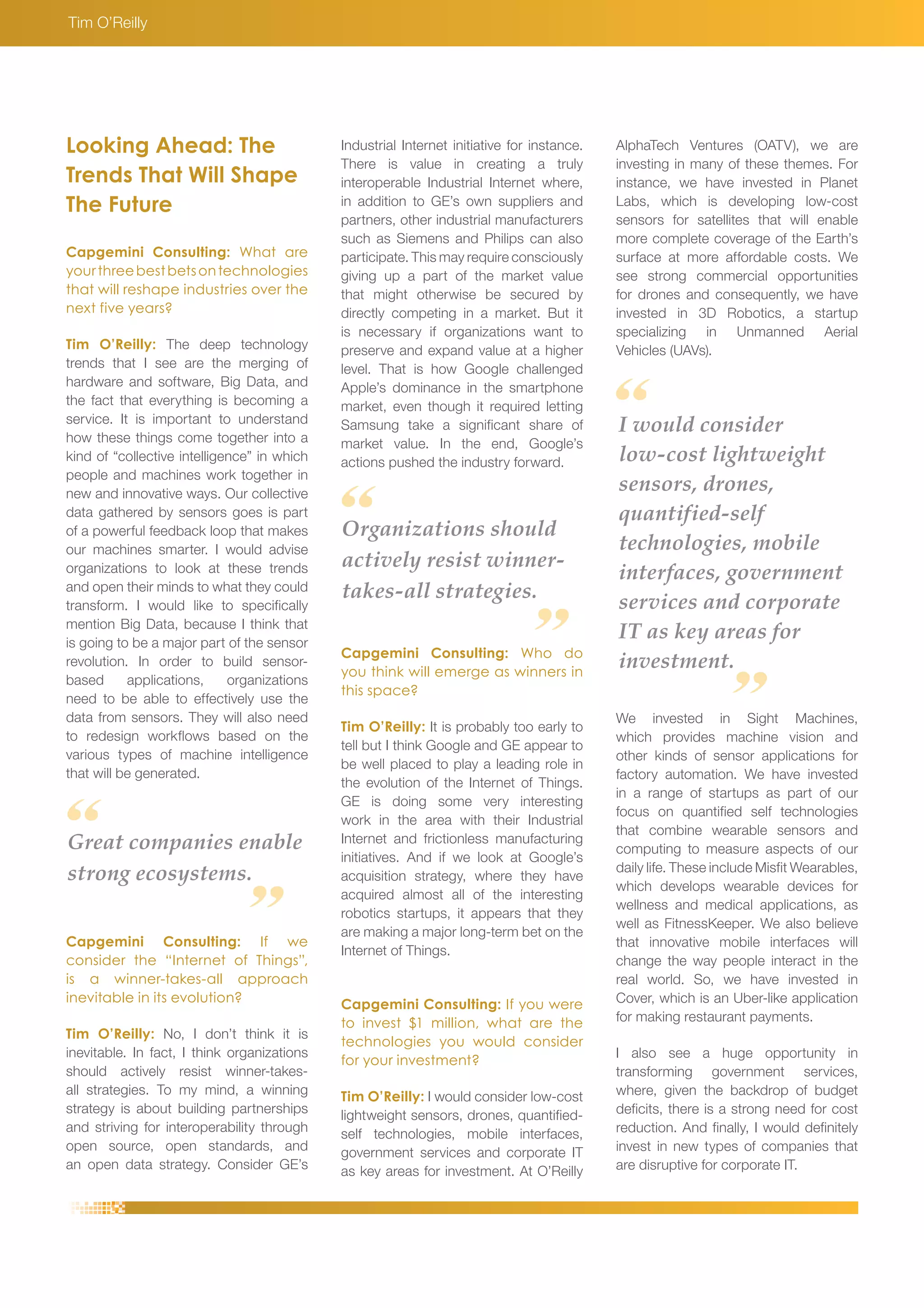 Great companies enable 
strong ecosystems. 
Organizations should 
actively resist winner-takes- 
all strategies. 
Capgemini Consulting: If we 
consider the “Internet of Things”, 
is a winner-takes-all approach 
inevitable in its evolution? 
Tim O’Reilly: No, I don’t think it is 
inevitable. In fact, I think organizations 
should actively resist winner-takes-all 
strategies. To my mind, a winning 
strategy is about building partnerships 
and striving for interoperability through 
open source, open standards, and 
an open data strategy. Consider GE’s 
Capgemini Consulting: Who do 
you think will emerge as winners in 
this space? 
Tim O’Reilly: It is probably too early to 
tell but I think Google and GE appear to 
be well placed to play a leading role in 
the evolution of the Internet of Things. 
GE is doing some very interesting 
work in the area with their Industrial 
Internet and frictionless manufacturing 
initiatives. And if we look at Google’s 
acquisition strategy, where they have 
acquired almost all of the interesting 
robotics startups, it appears that they 
are making a major long-term bet on the 
Internet of Things. 
Capgemini Consulting: If you were 
to invest $1 million, what are the 
technologies you would consider 
for your investment? 
Tim O’Reilly: I would consider low-cost 
lightweight sensors, drones, quantified-self 
technologies, mobile interfaces, 
government services and corporate IT 
as key areas for investment. At O’Reilly 
Looking Ahead: The 
Trends That Will Shape 
The Future 
Capgemini Consulting: What are 
your three best bets on technologies 
that will reshape industries over the 
next five years? 
Tim O’Reilly: The deep technology 
trends that I see are the merging of 
hardware and software, Big Data, and 
the fact that everything is becoming a 
service. It is important to understand 
how these things come together into a 
kind of “collective intelligence” in which 
people and machines work together in 
new and innovative ways. Our collective 
data gathered by sensors goes is part 
of a powerful feedback loop that makes 
our machines smarter. I would advise 
organizations to look at these trends 
and open their minds to what they could 
transform. I would like to specifically 
mention Big Data, because I think that 
is going to be a major part of the sensor 
revolution. In order to build sensor-based 
applications, organizations 
need to be able to effectively use the 
data from sensors. They will also need 
to redesign workflows based on the 
various types of machine intelligence 
that will be generated. 
Tim O’Reilly 
Industrial Internet initiative for instance. 
There is value in creating a truly 
interoperable Industrial Internet where, 
in addition to GE’s own suppliers and 
partners, other industrial manufacturers 
such as Siemens and Philips can also 
participate. This may require consciously 
giving up a part of the market value 
that might otherwise be secured by 
directly competing in a market. But it 
is necessary if organizations want to 
preserve and expand value at a higher 
level. That is how Google challenged 
Apple’s dominance in the smartphone 
market, even though it required letting 
Samsung take a significant share of 
market value. In the end, Google’s 
actions pushed the industry forward. 
AlphaTech Ventures (OATV), we are 
investing in many of these themes. For 
instance, we have invested in Planet 
Labs, which is developing low-cost 
sensors for satellites that will enable 
more complete coverage of the Earth’s 
surface at more affordable costs. We 
see strong commercial opportunities 
for drones and consequently, we have 
invested in 3D Robotics, a startup 
specializing in Unmanned Aerial 
Vehicles (UAVs). 
I would consider 
low-cost lightweight 
sensors, drones, 
quantified-self 
technologies, mobile 
interfaces, government 
services and corporate 
IT as key areas for 
investment. 
We invested in Sight Machines, 
which provides machine vision and 
other kinds of sensor applications for 
factory automation. We have invested 
in a range of startups as part of our 
focus on quantified self technologies 
that combine wearable sensors and 
computing to measure aspects of our 
daily life. These include Misfit Wearables, 
which develops wearable devices for 
wellness and medical applications, as 
well as FitnessKeeper. We also believe 
that innovative mobile interfaces will 
change the way people interact in the 
real world. So, we have invested in 
Cover, which is an Uber-like application 
for making restaurant payments. 
I also see a huge opportunity in 
transforming government services, 
where, given the backdrop of budget 
deficits, there is a strong need for cost 
reduction. And finally, I would definitely 
invest in new types of companies that 
are disruptive for corporate IT. 
 