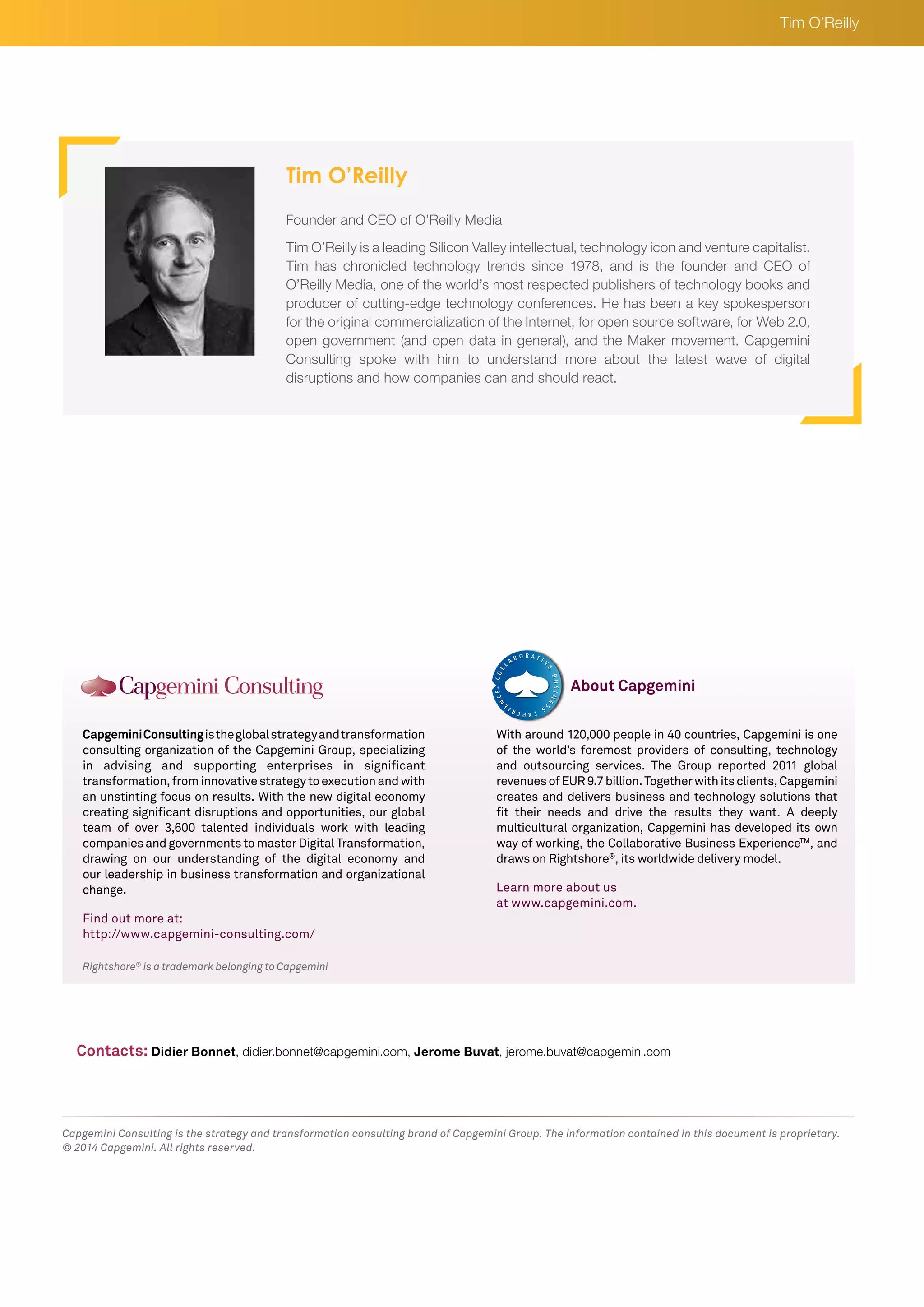 Tim O’Reilly 
Rightshore® is a trademark belonging to Capgemini 
Capgemini Consulting is the global strategy and transformation 
consulting organization of the Capgemini Group, specializing 
in advising and supporting enterprises in significant 
transformation, from innovative strategy to execution and with 
an unstinting focus on results. With the new digital economy 
creating significant disruptions and opportunities, our global 
team of over 3,600 talented individuals work with leading 
companies and governments to master Digital Transformation, 
drawing on our understanding of the digital economy and 
our leadership in business transformation and organizational 
change. 
Find out more at: 
http://www.capgemini-consulting.com/ 
With around 120,000 people in 40 countries, Capgemini is one 
of the world’s foremost providers of consulting, technology 
and outsourcing services. The Group reported 2011 global 
revenues of EUR 9.7 billion. Together with its clients, Capgemini 
creates and delivers business and technology solutions that 
fit their needs and drive the results they want. A deeply 
multicultural organization, Capgemini has developed its own 
way of working, the Collaborative Business ExperienceTM, and 
draws on Rightshore®, its worldwide delivery model. 
Learn more about us 
at www.capgemini.com. 
About Capgemini 
Capgemini Consulting is the strategy and transformation consulting brand of Capgemini Group. The information contained in this document is proprietary. 
© 2014 Capgemini. All rights reserved. 
Founder and CEO of O’Reilly Media 
Tim O’Reilly is a leading Silicon Valley intellectual, technology icon and venture capitalist. 
Tim has chronicled technology trends since 1978, and is the founder and CEO of 
O’Reilly Media, one of the world’s most respected publishers of technology books and 
producer of cutting-edge technology conferences. He has been a key spokesperson 
for the original commercialization of the Internet, for open source software, for Web 2.0, 
open government (and open data in general), and the Maker movement. Capgemini 
Consulting spoke with him to understand more about the latest wave of digital 
disruptions and how companies can and should react. 
Contacts: Didier Bonnet, didier.bonnet@capgemini.com, Jerome Buvat, jerome.buvat@capgemini.com 
Tim O’Reilly 
