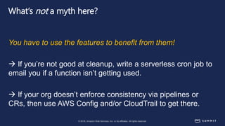 © 2018, Amazon Web Services, Inc. or its affiliates. All rights reserved.
What’s not a myth here?
You have to use the features to benefit from them!
 If you’re not good at cleanup, write a serverless cron job to
email you if a function isn’t getting used.
 If your org doesn’t enforce consistency via pipelines or
CRs, then use AWS Config and/or CloudTrail to get there.
 