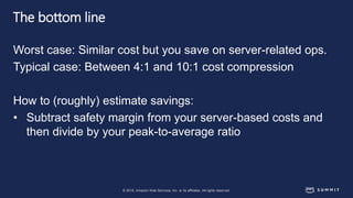 © 2018, Amazon Web Services, Inc. or its affiliates. All rights reserved.
The bottom line
Worst case: Similar cost but you save on server-related ops.
Typical case: Between 4:1 and 10:1 cost compression
How to (roughly) estimate savings:
• Subtract safety margin from your server-based costs and
then divide by your peak-to-average ratio
 