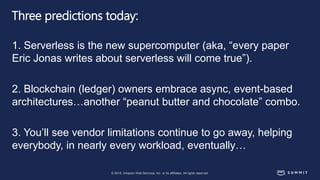 © 2018, Amazon Web Services, Inc. or its affiliates. All rights reserved.
Three predictions today:
1. Serverless is the new supercomputer (aka, “every paper
Eric Jonas writes about serverless will come true”).
2. Blockchain (ledger) owners embrace async, event-based
architectures…another “peanut butter and chocolate” combo.
3. You’ll see vendor limitations continue to go away, helping
everybody, in nearly every workload, eventually…
 