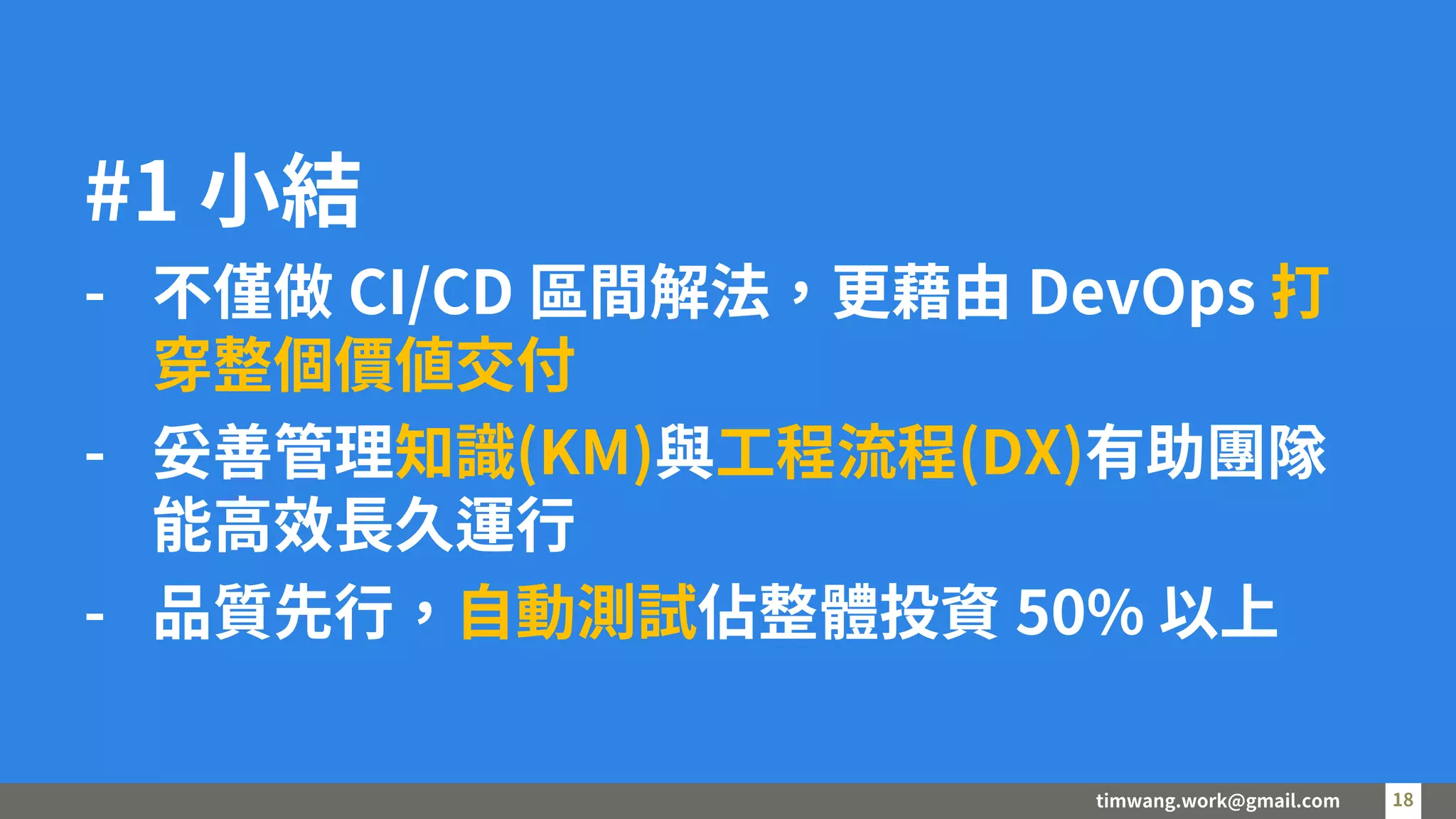 timwang.work@gmail.com 18
18
#1 小結
- 不僅做 CI/CD 區間解法，更藉由 DevOps 打
穿整個價值交付
- 妥善管理知識(KM)與工程流程(DX)有助團隊
能高效長久運行
- 品質先行，自動測試佔整體投資 50% 以上
 