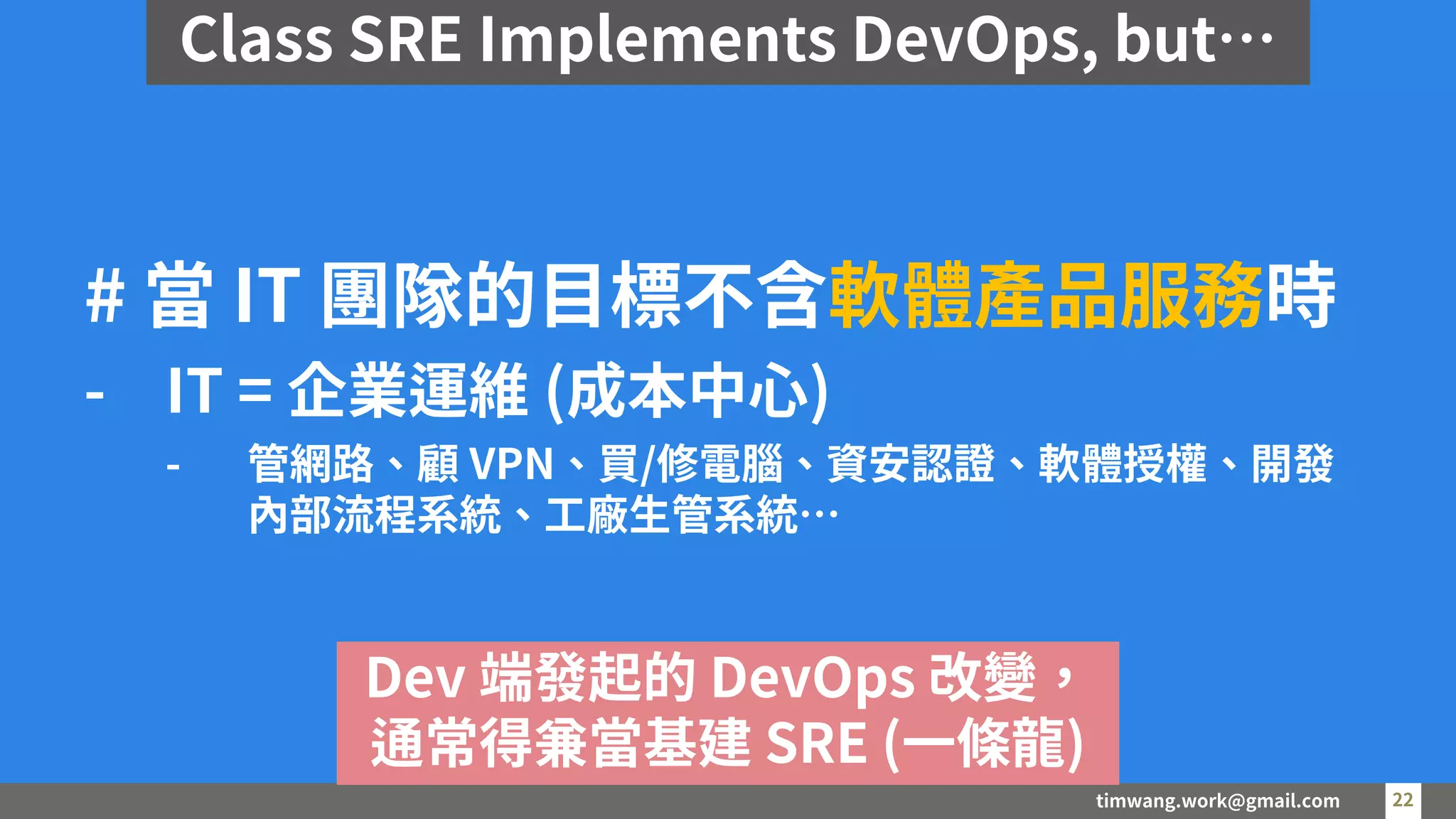 timwang.work@gmail.com 22
22
# 當 IT 團隊的目標不含軟體產品服務時
- IT = 企業運維 (成本中心)
- 管網路、顧 VPN、買/修電腦、資安認證、軟體授權、開發
內部流程系統、工廠生管系統…
Dev 端發起的 DevOps 改變，
通常得兼當基建 SRE (一條龍)
Class SRE Implements DevOps, but…
 