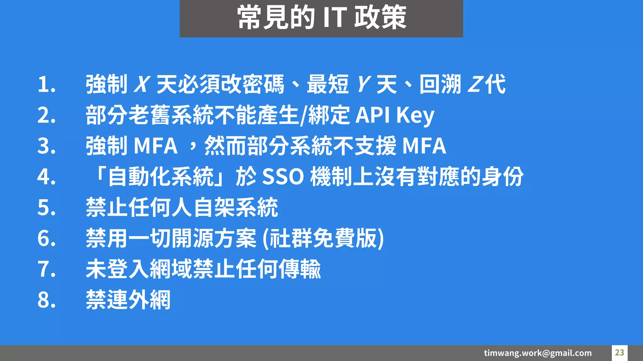timwang.work@gmail.com 23
23
1. 強制 X 天必須改密碼、最短 Y 天、回溯 Z 代
2. 部分老舊系統不能產生/綁定 API Key
3. 強制 MFA ，然而部分系統不支援 MFA
4. 「自動化系統」於 SSO 機制上沒有對應的身份
5. 禁止任何人自架系統
6. 禁用一切開源方案 (社群免費版)
7. 未登入網域禁止任何傳輸
8. 禁連外網
常見的 IT 政策
 