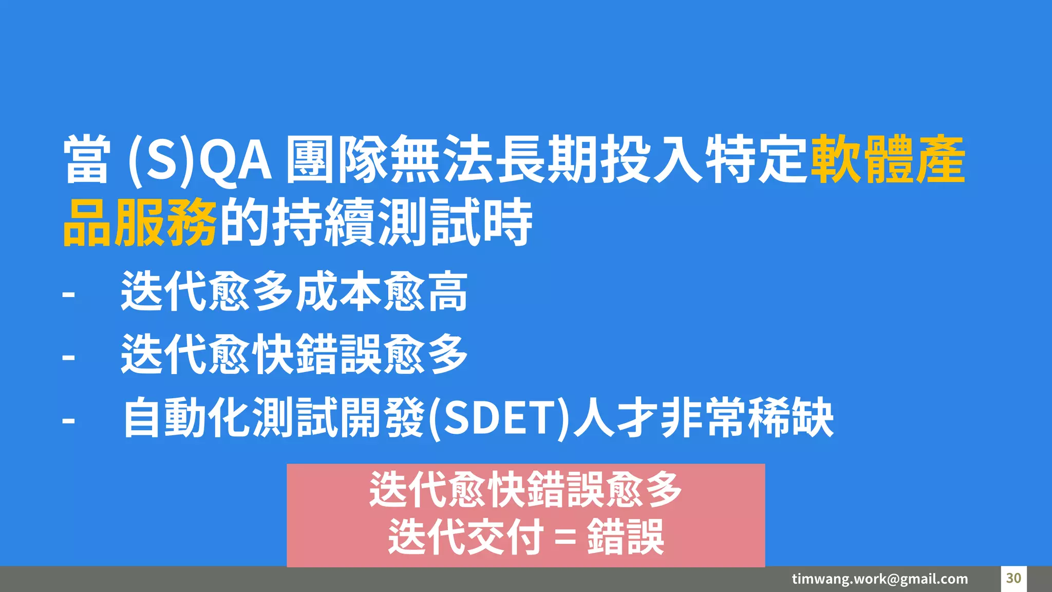 timwang.work@gmail.com 30
30
當 (S)QA 團隊無法長期投入特定軟體產
品服務的持續測試時
- 迭代愈多成本愈高
- 迭代愈快錯誤愈多
- 自動化測試開發(SDET)人才非常稀缺
迭代愈快錯誤愈多
迭代交付 = 錯誤
 