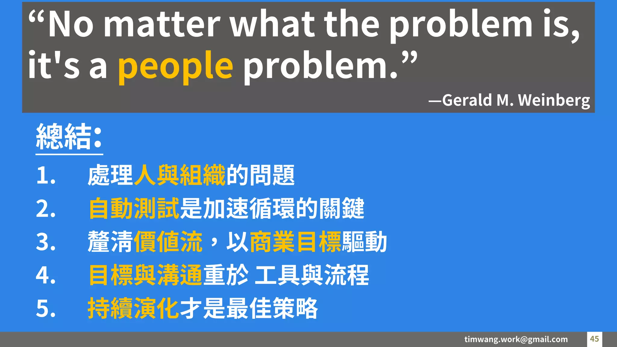 timwang.work@gmail.com 45
45
總結:
1. 處理人與組織的問題
2. 自動測試是加速循環的關鍵
3. 釐清價值流，以商業目標驅動
4. 目標與溝通重於 工具與流程
5. 持續演化才是最佳策略
“No matter what the problem is,
it's a people problem.”
—Gerald M. Weinberg
 