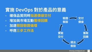 timwang.work@gmail.com 17
17
實施 DevOps 對於產品的意義
- 確保品質同時加速價值交付
- 增加與市場互動獲得回饋
- 加速假設驗證循環
- 呼應三步工作法
交付
價值
獲取
回饋
提出
假設
實驗
交付
驗證
假設
 